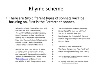 Rhyme scheme
• There are two different types of sonnets we’ll be
focusing on. First is the Petrarchan sonnet.
Whoso list to hunt, I know where is an hind, A
But as for me, alas, I may no more; B
The vain travail hath wearied me so sore, B
I am of them that furthest come behind. A
Yet may I by no means my wearied mind A
Draw from the deer, but as she fleeth afore B
Fainting I follow; I leave off therefore, B
Since in a net I seek to hold the wind. A
Who list her hunt, I put him out of doubt, C
As well as I, may spend his time in vain. D
And graven with diamonds in letters plain, D
There is written her fair neck round about, C
"Noli me tangere, for Caesar's I am, E
And wild for to hold, though I seem tame.“ E
The First Eight lines make up the Octave
Notice that all “A” lines end with “ind”
And all “B” lines end with “ore”
Even in a case like “mind/wind” the early
modern tongue would probably pronounce
this as a rhyme
The Final Six lines are the Sestet.
The rhyme changes here (“out “ and “ain”
Before moving to the closing lines -“am”.)
There are variations on this, which usually don’t include the
couplet and finish “CDECDE”
The Petrarchan sonnet offers a unity that can be realized
through the consistent rhymes.
 