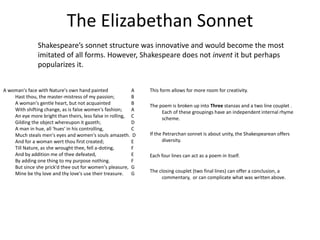 The Elizabethan Sonnet
A woman's face with Nature's own hand painted A
Hast thou, the master-mistress of my passion; B
A woman's gentle heart, but not acquainted B
With shifting change, as is false women's fashion; A
An eye more bright than theirs, less false in rolling, C
Gilding the object whereupon it gazeth; D
A man in hue, all 'hues' in his controlling, C
Much steals men's eyes and women's souls amazeth. D
And for a woman wert thou first created; E
Till Nature, as she wrought thee, fell a-doting, F
And by addition me of thee defeated, E
By adding one thing to my purpose nothing. F
But since she prick'd thee out for women's pleasure, G
Mine be thy love and thy love's use their treasure. G
Shakespeare’s sonnet structure was innovative and would become the most
imitated of all forms. However, Shakespeare does not invent it but perhaps
popularizes it.
This form allows for more room for creativity.
The poem is broken up into Three stanzas and a two line couplet .
Each of these groupings have an independent internal rhyme
scheme.
If the Petrarchan sonnet is about unity, the Shakespearean offers
diversity.
Each four lines can act as a poem in itself.
The closing couplet (two final lines) can offer a conclusion, a
commentary, or can complicate what was written above.
 