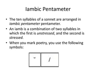 Iambic Pentameter
• The ten syllables of a sonnet are arranged in
iambic pentameter pentameter.
• An iamb is a combination of two syllables in
which the first is unstressed, and the second is
stressed.
• When you mark poetry, you use the following
symbols:
 