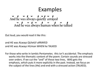 Examples
Out loud, you would read it like this:
and HE was ALways QUIetLY aRRAYED
and HE was ALways HUman WHEN he TALKED
For those who write in Iambic Pentameter, this isn’t accidental. The emphasis
works into the thematic content of the poem. Certain sounds are stressed
over orders. If we cut the “and” of these two lines, WAS gets the
emphasis, which puts it more explicitly in the past. Instead, we focus on
the subject of the lines (He) and end with a stressed action (TALKED).
 