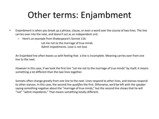 Other terms: Enjambment
• Enjambment is when you break up a phrase, clause, or even a word over the course of two lines. The line
carries over into the next, and doesn’t act as an independent unit.
– Here’s an example from Shakespeare’s Sonnet 116:
Let me not to the marriage of true minds
Admit impediments. Love is not love
An Enjambed line often leaves us with feeling that a line is incomplete. Meaning carries over from one
line to the next.
However in this case, if we took the first line “Let me not to the marriage of true minds” by itself, it means
something a lot different than the two lines together.
Sonnets often change greatly from one line to the next. Lines respond to other lines, and stanzas respond
to other stanzas. In this case, the second line qualifies the first. Otherwise, we’d be left with the speaker
saying something negative about the “marriage of true minds,” but the second line shows that he will
“not” “admit impedients.” That means something totally different.
 