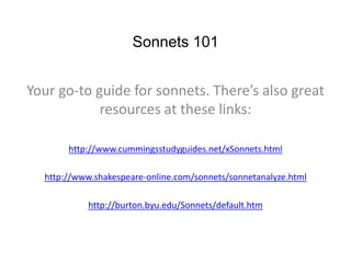 Sonnets 101
Your go-to guide for sonnets. There’s also great
resources at these links:
http://www.cummingsstudyguides.net/xSonnets.html
http://www.shakespeare-online.com/sonnets/sonnetanalyze.html
http://burton.byu.edu/Sonnets/default.htm
 