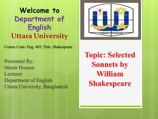 Topic: Selected
Sonnets by
William
Shakespeare
Presented By:
Monir Hossen
Lecturer
Department of English
Uttara University, Bangladesh
Course Code: Eng: 405; Title: Shakespeare
Welcome to
Department of
English
Uttara University
 