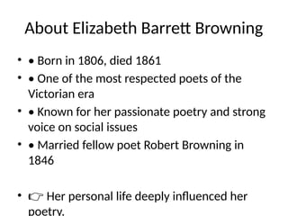 About Elizabeth Barrett Browning
• • Born in 1806, died 1861
• • One of the most respected poets of the
Victorian era
• • Known for her passionate poetry and strong
voice on social issues
• • Married fellow poet Robert Browning in
1846
• 👉 Her personal life deeply influenced her
poetry.
 