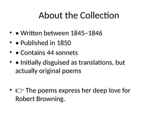About the Collection
• • Written between 1845–1846
• • Published in 1850
• • Contains 44 sonnets
• • Initially disguised as translations, but
actually original poems
• 👉 The poems express her deep love for
Robert Browning.
 