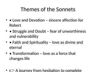Themes of the Sonnets
• • Love and Devotion – sincere affection for
Robert
• • Struggle and Doubt – fear of unworthiness
and vulnerability
• • Faith and Spirituality – love as divine and
eternal
• • Transformation – love as a force that
changes life
• 👉 A journey from hesitation to complete
 