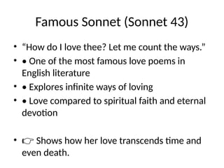 Famous Sonnet (Sonnet 43)
• “How do I love thee? Let me count the ways.”
• • One of the most famous love poems in
English literature
• • Explores infinite ways of loving
• • Love compared to spiritual faith and eternal
devotion
• 👉 Shows how her love transcends time and
even death.
 