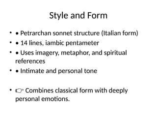 Style and Form
• • Petrarchan sonnet structure (Italian form)
• • 14 lines, iambic pentameter
• • Uses imagery, metaphor, and spiritual
references
• • Intimate and personal tone
• 👉 Combines classical form with deeply
personal emotions.
 