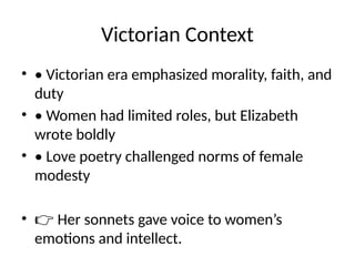 Victorian Context
• • Victorian era emphasized morality, faith, and
duty
• • Women had limited roles, but Elizabeth
wrote boldly
• • Love poetry challenged norms of female
modesty
• 👉 Her sonnets gave voice to women’s
emotions and intellect.
 