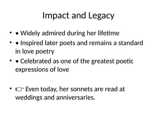 Impact and Legacy
• • Widely admired during her lifetime
• • Inspired later poets and remains a standard
in love poetry
• • Celebrated as one of the greatest poetic
expressions of love
• 👉 Even today, her sonnets are read at
weddings and anniversaries.
 