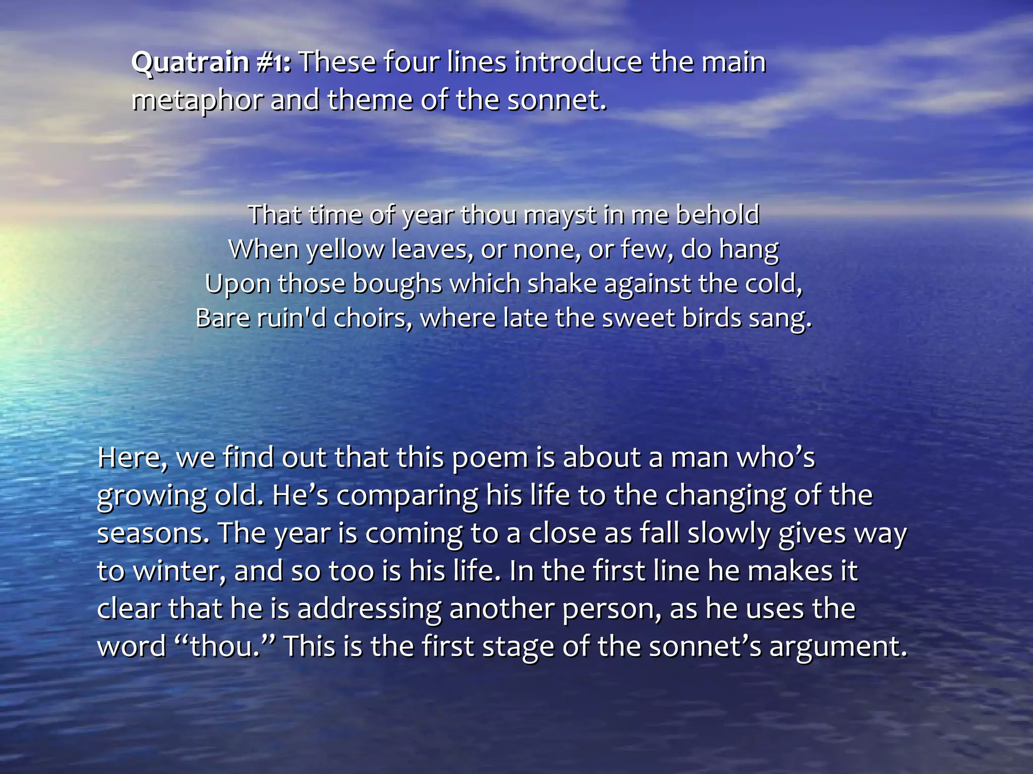 Quatrain #1: These four lines introduce the main
  metaphor and theme of the sonnet.


           That time of year thou mayst in me behold
         When yellow leaves, or none, or few, do hang
        Upon those boughs which shake against the cold,
       Bare ruin'd choirs, where late the sweet birds sang.



Here, we find out that this poem is about a man who’s
growing old. He’s comparing his life to the changing of the
seasons. The year is coming to a close as fall slowly gives way
to winter, and so too is his life. In the first line he makes it
clear that he is addressing another person, as he uses the
word “thou.” This is the first stage of the sonnet’s argument.
 
