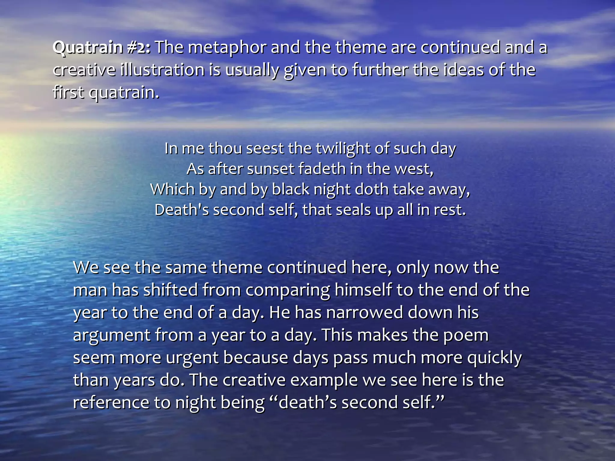 Quatrain #2: The metaphor and the theme are continued and a
creative illustration is usually given to further the ideas of the
first quatrain.

             In me thou seest the twilight of such day
                As after sunset fadeth in the west,
            Which by and by black night doth take away,
            Death's second self, that seals up all in rest.


  We see the same theme continued here, only now the
  man has shifted from comparing himself to the end of the
  year to the end of a day. He has narrowed down his
  argument from a year to a day. This makes the poem
  seem more urgent because days pass much more quickly
  than years do. The creative example we see here is the
  reference to night being “death’s second self.”
 