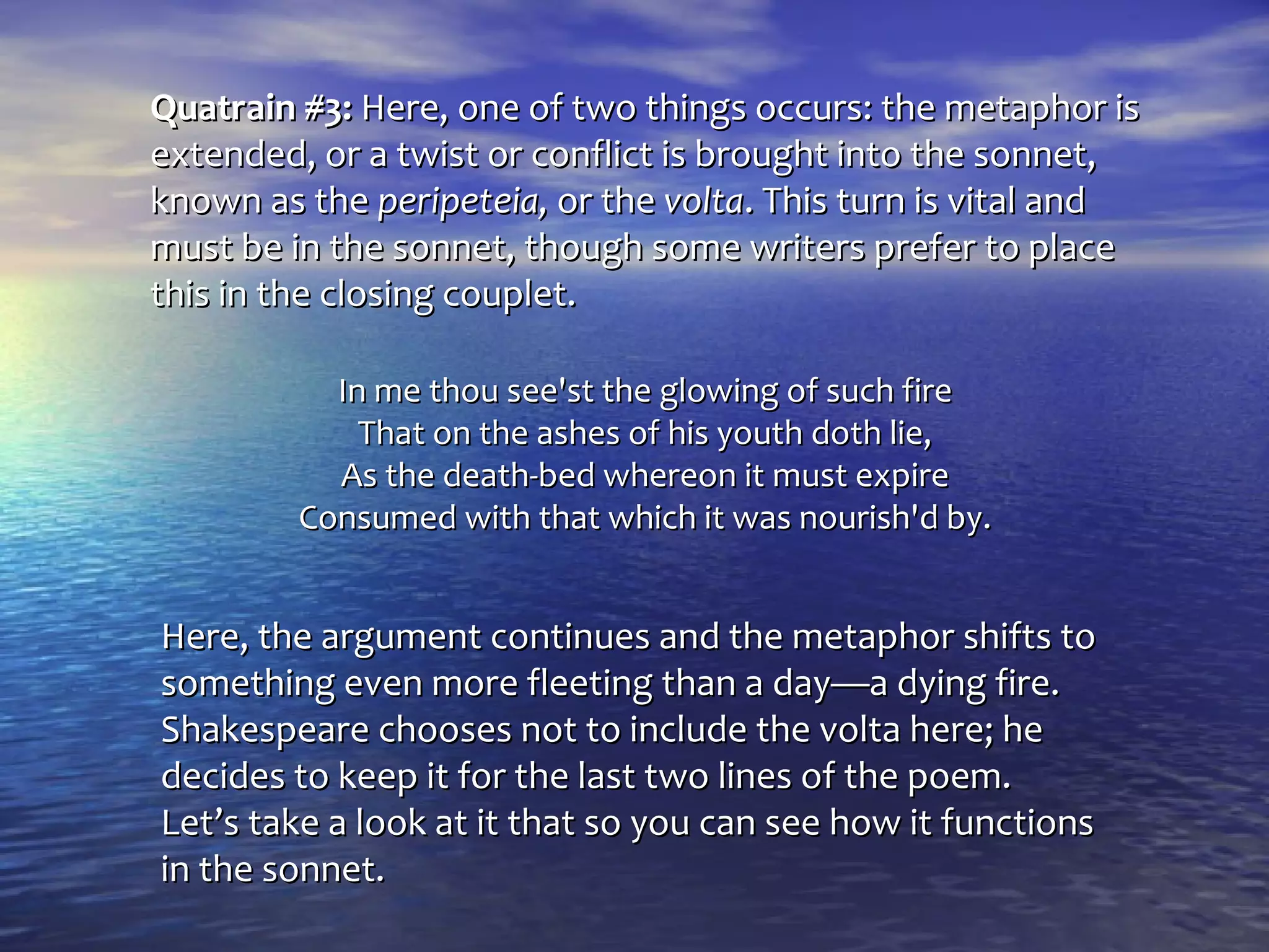 Quatrain #3: Here, one of two things occurs: the metaphor is
extended, or a twist or conflict is brought into the sonnet,
known as the peripeteia, or the volta. This turn is vital and
must be in the sonnet, though some writers prefer to place
this in the closing couplet.

           In me thou see'st the glowing of such fire
             That on the ashes of his youth doth lie,
           As the death-bed whereon it must expire
         Consumed with that which it was nourish'd by.


Here, the argument continues and the metaphor shifts to
something even more fleeting than a day—a dying fire.
Shakespeare chooses not to include the volta here; he
decides to keep it for the last two lines of the poem.
Let’s take a look at it that so you can see how it functions
in the sonnet.
 