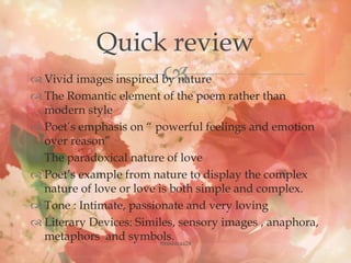  Vivid images inspired by nature
 The Romantic element of the poem rather than
modern style
 Poet’s emphasis on “ powerful feelings and emotion
over reason”
 The paradoxical nature of love
 Poet’s example from nature to display the complex
nature of love or love is both simple and complex.
 Tone : Intimate, passionate and very loving
 Literary Devices: Similes, sensory images , anaphora,
metaphors and symbols.
Quick review
@nishiraa24
 