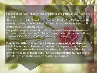 
The Italian or Petrarchan sonnet consists of two parts; an OCTAVE and a
SESTET.
The octave can be broken down into two QUATRAINTS; likewise, the
sestet is made up of two TERCETS. The octave presents an idea to be
contrasted by the ending sestet.
The particular quatrains and tercets are divided by change in rhyme.
Petrarch typically used an ABBA ABBA pattern for the octave, followed
by either CDE CDE or CDC DCD rhymes in the sestet
What is the difference between a Shakespeare and petrarchan sonnet?
The Italian or Petrarchan sonnet consists of two parts; an octave and a
sestet. The octave can be broken down into two quatrains; likewise, the
sestet is made up of two tercets. The English or Shakespearean sonnet,
consists of three quatrains and a concluding couplet.
@nishiraa24
 