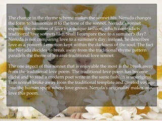 
The change in the rhyme scheme makes the sonnet his. Neruda changes
the form to harmonize it to the tone of the sonnet. Neruda's sonnet
express the emotion of love in a unique fashion, which contradicts
traditional love sonnets like, Shall I compare thee to a summer's day?
Neruda is not comparing love to a summer's day; instead, he describes
love as a powerful emotion kept within the darkness of the soul. The fact
the Neruda decides to break away from the traditional rhyme pattern
parallels the theme of his anti-traditional love sonnet.
The one aspect of this sonnet that is enjoyable the most is the break away
from the traditional love poem. The traditional love poem has become
cliché and to read a modern poet write in the same fashion is unoriginal.
This sonnet broke away from the traditional template and created voyage
into the human spirit where love grows. Neruda's originality makes one
love this poem.
@nishiraa24
 