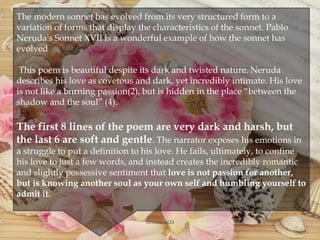 
The modern sonnet has evolved from its very structured form to a
variation of forms that display the characteristics of the sonnet. Pablo
Neruda's Sonnet XVII is a wonderful example of how the sonnet has
evolved
This poem is beautiful despite its dark and twisted nature. Neruda
describes his love as covetous and dark, yet incredibly intimate. His love
is not like a burning passion(2), but is hidden in the place “between the
shadow and the soul” (4).
The first 8 lines of the poem are very dark and harsh, but
the last 6 are soft and gentle. The narrator exposes his emotions in
a struggle to put a definition to his love. He fails, ultimately, to confine
his love to just a few words, and instead creates the incredibly romantic
and slightly possessive sentiment that love is not passion for another,
but is knowing another soul as your own self and humbling yourself to
admit it.
@nishiraa24
 