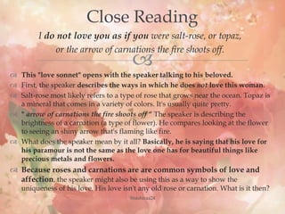 
I do not love you as if you were salt-rose, or topaz,
or the arrow of carnations the fire shoots off.
 This "love sonnet" opens with the speaker talking to his beloved.
 First, the speaker describes the ways in which he does not love this woman.
 Salt-rose most likely refers to a type of rose that grows near the ocean. Topaz is
a mineral that comes in a variety of colors. It's usually quite pretty.
 " arrow of carnations the fire shoots off “ The speaker is describing the
brightness of a carnation (a type of flower). He compares looking at the flower
to seeing an shiny arrow that's flaming like fire.
 What does the speaker mean by it all? Basically, he is saying that his love for
his paramour is not the same as the love one has for beautiful things like
precious metals and flowers.
 Because roses and carnations are are common symbols of love and
affection, the speaker might also be using this as a way to show the
uniqueness of his love. His love isn't any old rose or carnation. What is it then?
Close Reading
@nishiraa24
 