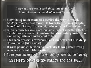 
I love you as certain dark things are to be loved,
in secret, between the shadow and the soul.
 Now the speaker starts to describe the way in which
he does love his paramour. He loves her the way people
love "dark things," "in secret, between shadow and soul."
 Is this because his love is not ‘public’ – it is not something that he
feels he has to show off, it is a love that dwells deep inside him
and is very intimate and special to him?
 This secret place is external (like a shadow) but also deep
down inside (like a soul).
 It's also possible that Neruda is actually talking about loving
someone in secret – like an affair.
@nishiraa24
 