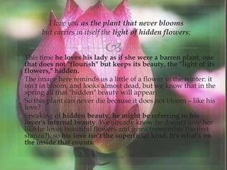 
I love you as the plant that never blooms
but carries in itself the light of hidden flowers;
 This time he loves his lady as if she were a barren plant, one
that does not "flourish" but keeps its beauty, the "light of its
flowers," hidden.
 The image here reminds us a little of a flower in the winter: it
isn't in bloom, and looks almost dead, but we know that in the
spring all that "hidden" beauty will appear.
 So this plant can never die because it does not bloom – like his
love?
 Speaking of hidden beauty, he might be referring to his
lover's internal beauty. We already know he doesn't love her
like he loves beautiful flowers and gems (remember the first
stanza?), so his love isn't the superficial kind. It's what's on
the inside that counts.
@nishiraa24
 