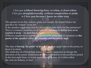 
I love you without knowing how, or when, or from where.
I love you straightforwardly, without complexities or pride;
so I love you because I know no other way
The speaker loves this woman, plain and simple. He doesn’t know the
specifics; he "simply" loves her.
Is the speaker suggesting that he can’t explain why he loves the paramour?
This is a common problem we all have. It's not easy to define love or to
explain it away – we just feel it, right?
Without complexities or pride - it seems to be some kind of comment on the
purity of the speaker’s love: he's humble and his love is legit.
The idea of having "no pride" in love will pop up again later in the poem, so
keep it in mind.
The ninth line of a Petrarchan sonnet is usually supposed to change the
direction of the poem. Sometimes it offers a resolution to the problems posed
in the first eight lines, or it just marks a shift in tone. It is often called
the volta (in Italian), or turn
@nishiraa24
 