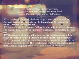 
that this: where I does not exist, nor you,
so close that your hand on my chest is my hand,
so close that your eyes close as I fall asleep.
The speaker explains why he loves his paramour the way he does.
Answer? Because it's the only way he knows how. He can only love
when "I am not and you are not."
This sounds like a very powerful love in which the two lovers become
one person; they cease to be their individual selves and instead become
one.
Without any pride in a relationship, the two individuals are able to
forget about their own self-interests and focus on the couple instead.
You'll also notice that this is the third time the words "I love you" have
opened a line in the poem. This repetition of words at the beginnings of
lines is called anaphora. What effect does it have on the poem?
@nishiraa24
 