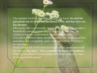 The speaker further describes the way he loves: he and his
paramour are so close that her hand is his, and her eyes see
his dreams.
Obviously this is physically impossible, but it’s the speaker’s
beautifully metaphorical way of describing the ways in
which lovers are connected or a part of each other.
It is a love in which there are no barriers; the speaker and his
paramour are completely open with each other; They have
no secrets.
Notice that each of the final two lines of the poem start with
the words "So close". This is another instance of anaphora .
Why do you think Neruda chose to do this? And why now,
at the end of the poem?
@nishiraa24
 