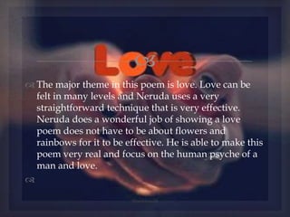 
 The major theme in this poem is love. Love can be
felt in many levels and Neruda uses a very
straightforward technique that is very effective.
Neruda does a wonderful job of showing a love
poem does not have to be about flowers and
rainbows for it to be effective. He is able to make this
poem very real and focus on the human psyche of a
man and love.

@nishiraa24
 