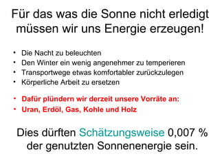 Für das was die Sonne nicht erledigt müssen wir uns Energie erzeugen! Die Nacht zu beleuchten Den Winter ein wenig angenehmer zu temperieren Transportwege etwas komfortabler zurückzulegen Körperliche Arbeit zu ersetzen Dies dürften  Schätzungsweise  0,007 % der genutzten Sonnenenergie sein. Dafür plündern wir derzeit unsere Vorräte an: Uran, Erdöl, Gas, Kohle und Holz 