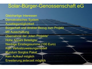 Gleichartige Interessen Demokratisches System Ausstiegsmöglichkeit Bürgschaft und direkter Bezug zum Projekt Mit Ausschüttung Übernahme der „toten Projekte“ Hohe Anzahl Beteiligter Niedrige Einstiegssumme (100 Euro) Kein Verlustzuweisungsmodell Rundum Sorglos Paket Kein Aufkauf möglich Erweiterung jederzeit möglich Solar-Bürger-Genossenschaft eG 