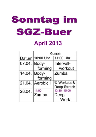 April 2013
                 Kurse
Datum 10:00 Uhr    11:00 Uhr
07.04. Body-       Intervall-
        forming       workout
14.04. Body-       Zumba
        forming
21.04. Aerobic I   ¾ Workout &
                   Deep Stretch
28.04.   11:00     13:30 -15:00
         Zumba     Deep
                     Work
 