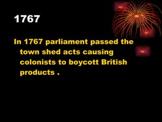 1767 In 1767 parliament passed the town shed acts causing colonists to boycott British products . 