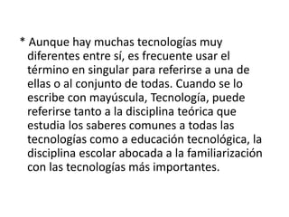 * Aunque hay muchas tecnologías muy
diferentes entre sí, es frecuente usar el
término en singular para referirse a una de
ellas o al conjunto de todas. Cuando se lo
escribe con mayúscula, Tecnología, puede
referirse tanto a la disciplina teórica que
estudia los saberes comunes a todas las
tecnologías como a educación tecnológica, la
disciplina escolar abocada a la familiarización
con las tecnologías más importantes.
 
