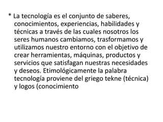 * La tecnología es el conjunto de saberes,
conocimientos, experiencias, habilidades y
técnicas a través de las cuales nosotros los
seres humanos cambiamos, trasformamos y
utilizamos nuestro entorno con el objetivo de
crear herramientas, máquinas, productos y
servicios que satisfagan nuestras necesidades
y deseos. Etimológicamente la palabra
tecnología proviene del griego tekne (técnica)
y logos (conocimiento
 