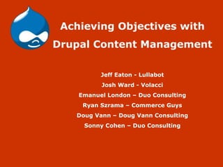 Achieving Objectives with Drupal Content Management Jeff Eaton - Lullabot Josh Ward - Volacci Emanuel London – Duo Consulting Ryan Szrama – Commerce Guys Doug Vann – Doug Vann Consulting Sonny Cohen – Duo Consulting 