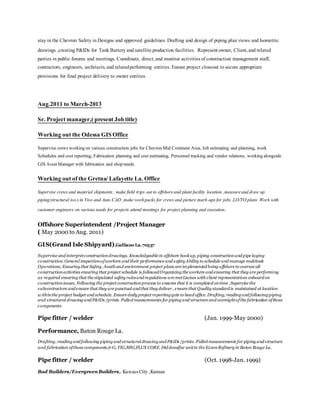 stay in the Chevron Safety in Designs and approved guidelines. Drafting and design of piping plan views and Isometric
drawings ,creating P&IDs for Tank Battery and satelliteproduction facilities. Representowner, Client,and related
parties in public forums and meetings. Coordinate, direct,and monitor activitiesof construction management staff,
contractors, engineers, architects,and relatedperforming entities.Ensure project closeout to secure appropriate
provisions for final project delivery to owner entities.
Aug.2011 to March-2013
Sr. Project manager,( present Jobtitle)
Working out the Odessa GISOffice
Supervise crews workingon various construction jobs for ChevronMid Continent Area, Job estimating and planning, work
Schedules and cost reporting, Fabrication planning and cost estimating, Personnel tracking and vendor relations, workingalongside
GISAssetManager with fabrication and shopneeds.
Working out of the Gretna/Lafayette La. Office
Supervise crews and material shipments , make field trips out to offshoreand plant facility location ,measureanddraw up
piping/structural iso.s in Viso and Auto CAD ,make workpacks for crews and picture mark-ups for jobs ,LO/TO plans .Work with
customer engineers on various needs for projects attend meetings for project planning and execution.
Offshore Superintendent /Project Manager
( May 2000 to Aug. 2011)
GIS(Grand Isle Shipyard),Galliano La.70537
Supervise and interpretconstructiondrawings. Knowledgeable in offshore hookup, piping constructionand pipe laying
construction. General inspectionofworkers and their performance and safety Ability to schedule and manage multitask
Operations; Ensuring that Safety , heath and environment project plans are implemented being offshore to oversee all
constructionactivities ensuring that project schedule is followed Organizing the workers and ensuring that they are performing
as required ensuring that the stipulated safety rulesand regulations are metLiaises with client representatives onboard on
construction issues, Following the project constructionprocess to ensures that it is completed ontime ,Supervise the
subcontractors and ensure that they are punctual and that they deliver , ensure that Quality standard is maintained at location
w ithinthe project budget and schedule. Ensure daily project reporting gets to head office.Drafting, reading and following piping
and structural drawing and P&IDs /prints. Pulled measurements for piping and structure and oversightofthe fabrication ofthose
components
Pipe fitter / welder (Jan. 1999-May 2000)
Performance, Baton Rouge La.
Drafting, reading and following piping and structural drawing and P&IDs /prints. Pulled measurements for piping and structure
and fabrication ofthose components,6-G, TIG,MIG,FLUX CORE. Did desulfur unitin the ExxonRefinery in Baton Rouge La.
Pipe fitter / welder (Oct. 1998-Jan. 1999)
Bud Builders/EvergreenBuilders, Kansas City ,Kansas
 