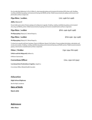 Food grade plant Budweiser in Fort Collins Co. plant upgrade piping and structural all stainless SCH.5 fuse weld, Drafting,
reading and following piping and structural drawing and P&IDs /prints. Pulled measurements for piping and structure and
fabricationofthose components
Pipe fitter / welder. (Jul. 1998-Oct 1998)
AES, Denver C
Steam boiler powerplant,Chrome pipingand cooling towerupgrade, Drafting, reading and following piping and structural
drawing and P&IDs /prints.Pulled measurements forpiping and structure and fabricationof those components
Pipe fitter / welder (Feb. 1996-April 1998)
Phillipspiping (PipingLLC.) Baton Rouge La.
Pipe fitter / welder (Feb 1996- Apr 1998)
Phillipspiping (PipingLLC.) Baton Rouge La.
Variousturn around workfrom Louisiana,TexastoCalifornia, Hawaii, CatCrackers,Tosoroairplane fuel plants, nuke plants and
steam powerplants, Drafting, reading and following piping and structural drawing and P&IDs /prints. Pulled measurements for
piping and structure and fabricationof those components
Fitter / Welder (Apr 1994-Feb 1996)
GIS(Grand Isle Shipyard),Galliano La.
Offshore Construction
Corrections Officer (Jan. 1992-Jul 1994)
LouisianaState Penitentiary (Angola), AngolaLa.
Corrections Officer/Mental HealthCounselor
Education
High SchoolDiploma
Bunkie High, Louisiana
Date of birth
O4-27-1972
References
Mike Shaw
 