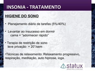 INSONIA - TRATAMENTO
HIGIENE DO SONO
• Planejamento diário de tarefas (5%/40%)
• Levantar ao insucesso em dormir
cama = “adormecer rápido”
• Terapia de restrição de sono
leve privação + 20”/sem
•Técnicas de relaxamento: Relaxamento progressivo,
respiração, meditação, auto hipnose, ioga.
 