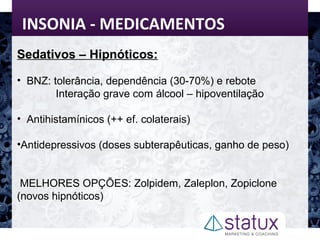 INSONIA - MEDICAMENTOS
Sedativos – Hipnóticos:
• BNZ: tolerância, dependência (30-70%) e rebote
Interação grave com álcool – hipoventilação
• Antihistamínicos (++ ef. colaterais)
•Antidepressivos (doses subterapêuticas, ganho de peso)
MELHORES OPÇÕES: Zolpidem, Zaleplon, Zopiclone
(novos hipnóticos)
 