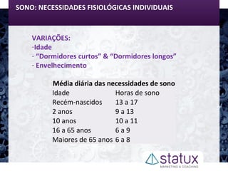 SONO: NECESSIDADES FISIOLÓGICAS INDIVIDUAIS
VARIAÇÕES:
-Idade
- “Dormidores curtos” & “Dormidores longos”
- Envelhecimento
Média diária das necessidades de sono
Idade Horas de sono
Recém-nascidos 13 a 17
2 anos 9 a 13
10 anos 10 a 11
16 a 65 anos 6 a 9
Maiores de 65 anos 6 a 8
 