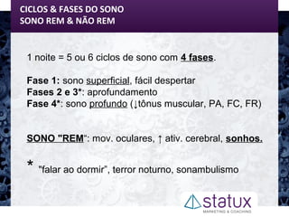 CICLOS & FASES DO SONO
SONO REM & NÃO REM
1 noite = 5 ou 6 ciclos de sono com 4 fases.
Fase 1: sono superficial, fácil despertar
Fases 2 e 3*: aprofundamento
Fase 4*: sono profundo (↓tônus muscular, PA, FC, FR)
SONO "REM“: mov. oculares, ↑ ativ. cerebral, sonhos.
* "falar ao dormir”, terror noturno, sonambulismo
 