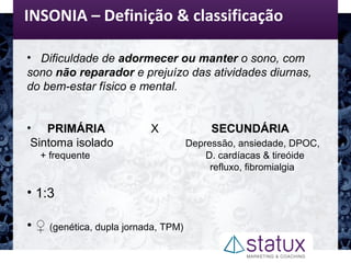 INSONIA – Definição & classificação
• Dificuldade de adormecer ou manter o sono, com
sono não reparador e prejuízo das atividades diurnas,
do bem-estar físico e mental.
• PRIMÁRIA X SECUNDÁRIA
Sintoma isolado Depressão, ansiedade, DPOC,
+ frequente D. cardíacas & tireóide
refluxo, fibromialgia
• 1:3
• ♀ (genética, dupla jornada, TPM)
 