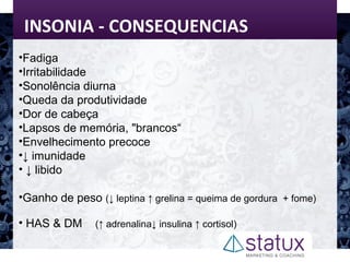 INSONIA - CONSEQUENCIAS
•Fadiga
•Irritabilidade
•Sonolência diurna
•Queda da produtividade
•Dor de cabeça
•Lapsos de memória, "brancos“
•Envelhecimento precoce
•↓ imunidade
• ↓ libido
•Ganho de peso (↓ leptina ↑ grelina = queima de gordura + fome)
• HAS & DM (↑ adrenalina↓ insulina ↑ cortisol)
 