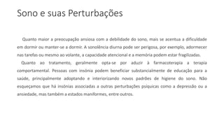 Sono e suas Perturbações
Quanto maior a preocupação ansiosa com a debilidade do sono, mais se acentua a dificuldade
em dormir ou manter-se a dormir. A sonolência diurna pode ser perigosa, por exemplo, adormecer
nas tarefas ou mesmo ao volante, a capacidade atencional e a memória podem estar fragilizadas.
Quanto ao tratamento, geralmente opta-se por aduzir à farmacoterapia a terapia
comportamental. Pessoas com insónia podem beneficiar substancialmente de educação para a
saúde, principalmente adoptando e interiorizando novos padrões de higiene do sono. Não
esqueçamos que há insónias associadas a outras perturbações psíquicas como a depressão ou a
ansiedade, mas também a estados maniformes, entre outros.
 