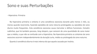 Sono e suas Perturbações
- Hipersónia Primária
Na hipersónia primária o sintoma é uma sonolência excessiva durante pelo menos 1 mês, ou
menos quando recorrente, havendo episódios de sono noturno prolongados ou episódios de sono
diurno muito frequentes. Esta sonolência excessiva causa mal-estar e défices funcionais. Convém
sublinhar, que há também pessoas, long sleepers, que carecem de uma quantidade de sono maior
que a média, o que não se confunde com a hipersónia. Na hipersónia primária os sintomas de sono
excessivo ocorrem independentemente da duração curta, média ou prolongada do sono noturno.
Quanto à sonolência diurna é mais intensa do que aquela causada por insónia.
 