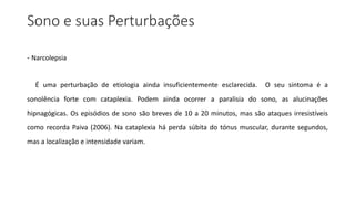 Sono e suas Perturbações
- Narcolepsia
É uma perturbação de etiologia ainda insuficientemente esclarecida. O seu sintoma é a
sonolência forte com cataplexia. Podem ainda ocorrer a paralisia do sono, as alucinações
hipnagógicas. Os episódios de sono são breves de 10 a 20 minutos, mas são ataques irresistíveis
como recorda Paiva (2006). Na cataplexia há perda súbita do tónus muscular, durante segundos,
mas a localização e intensidade variam.
 