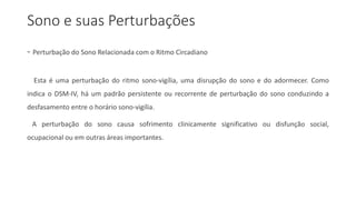 Sono e suas Perturbações
- Perturbação do Sono Relacionada com o Ritmo Circadiano
Esta é uma perturbação do ritmo sono-vigília, uma disrupção do sono e do adormecer. Como
indica o DSM-IV, há um padrão persistente ou recorrente de perturbação do sono conduzindo a
desfasamento entre o horário sono-vigília.
A perturbação do sono causa sofrimento clinicamente significativo ou disfunção social,
ocupacional ou em outras áreas importantes.
 