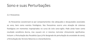 Sono e suas Perturbações
2.2- Parassónias
As Parassónias caracterizam-se por comportamentos não adequados e desajustados associados
ao sono, bem como eventos fisiológicos. Nas Parassónias ocorre uma ativação de sistemas
fisiológicos em momentos inapropriados no curso do ciclo sono-vigília. Pode ainda haver como
resultado sonolência diurna, mas causam em si mesmos mal-estar clinicamente significativo.
Incluem: a Perturbação dos Pesadelos (que já foi designada de perturbação da ansiedade do sono),
a Perturbação dos Terrores Noturnos e o Sonambulismo.
 