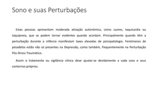 Sono e suas Perturbações
Estas pessoas apresentam moderada ativação autonómica, como suores, taquicardia ou
taquipneia, que se podem tornar evidentes quando acordam. Principalmente quando têm a
perturbação durante a infância manifestam taxas elevadas de psicopatologia. Fenómenos de
pesadelos estão não só presentes na Depressão, como também, frequentemente na Perturbação
Pós-Stress Traumático.
Assim o tratamento ou vigilância clínica deve ajustar-se devidamente a cada caso e seus
contornos próprios.
 