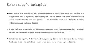Sono e suas Perturbações
Na sociedade atual vivemos em crescentes pressões que atacam o nosso sono, cuja função é vital
e reparadora para o organismo, bem como para a saúde mental. Um sono de má qualidade
produz inevitavelmente um dia penoso. A produtividade intelectual depende também,
evidentemente, da qualidade do sono.
O sono é afetado pelos estilos de vida muito stressantes, pelos aspetos ansiogénicos e emoções
em geral, pela alimentação, pelos acontecimentos durante o próprio dia.
Revisitamos, de seguida, de forma sintética, alguns aspetos do sono, descrevendo as principais
Dissónias e Parassónias e aludindo brevemente a ideias-chave sobre a higiene do sono.
 